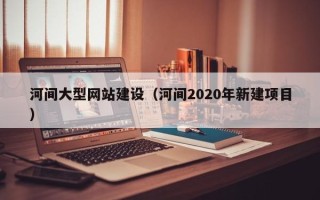 聊城河间大型网站建设（河间2020年新建项目）