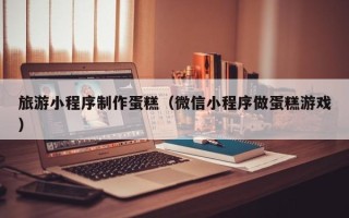 聊城旅游小程序制作蛋糕（微信小程序做蛋糕游戏）